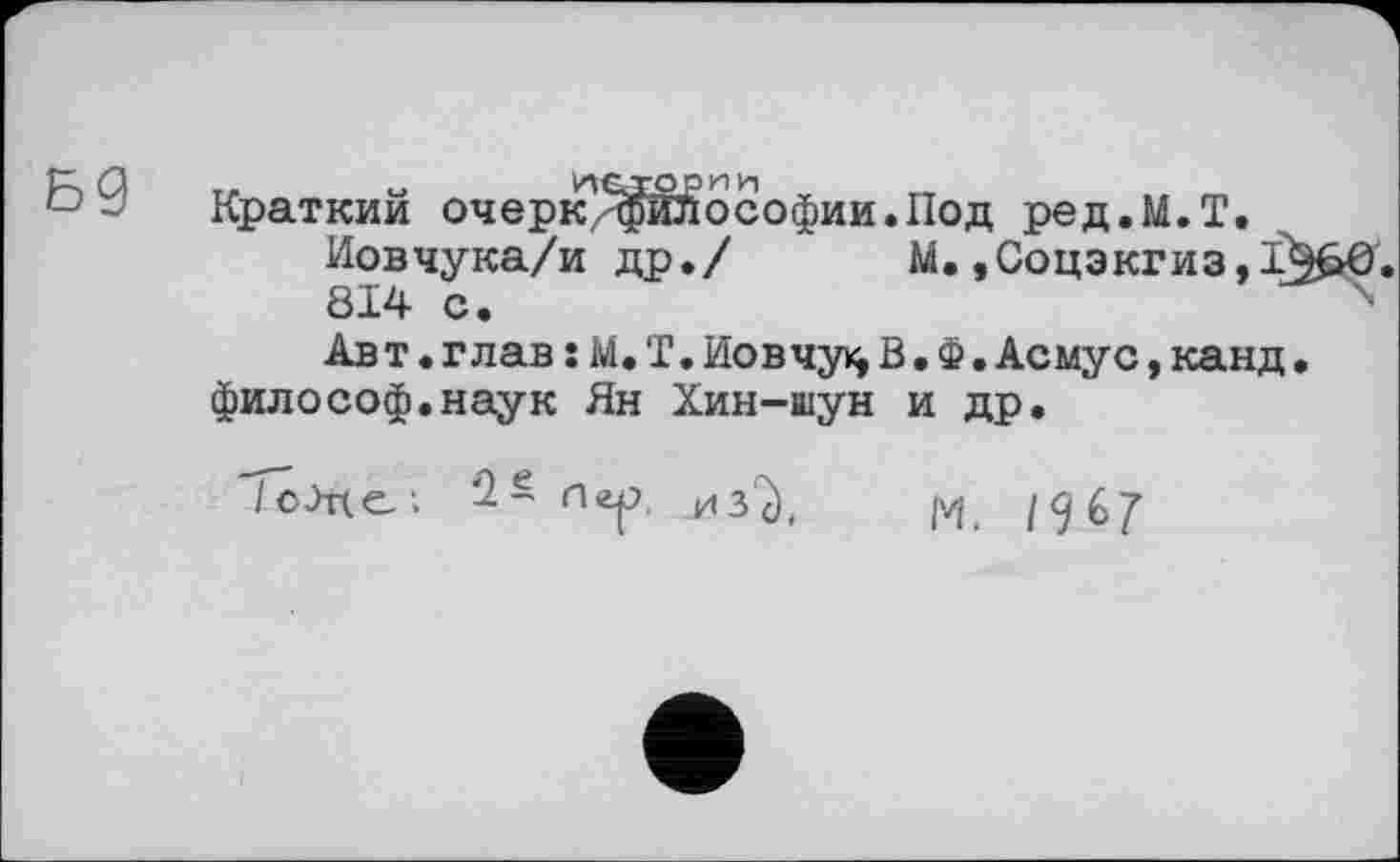 ﻿__	«	итс т О Р И и	к ,
Краткий очерк^фйлософииаПод ред.М.Т.
Иовчука/и др./ М.,Соцэкгиз,1 814 с.
Авт.глав :М.Т.Ио в чу В.Ф.Асмус,канд философ.наук Ян Хин-шун и др.
/оЈце; п<г|?, j43^t |vji